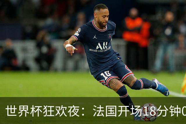 世界杯狂欢夜：法国开场18分钟0-2，创下2大耻辱，英格兰夺季军稳了